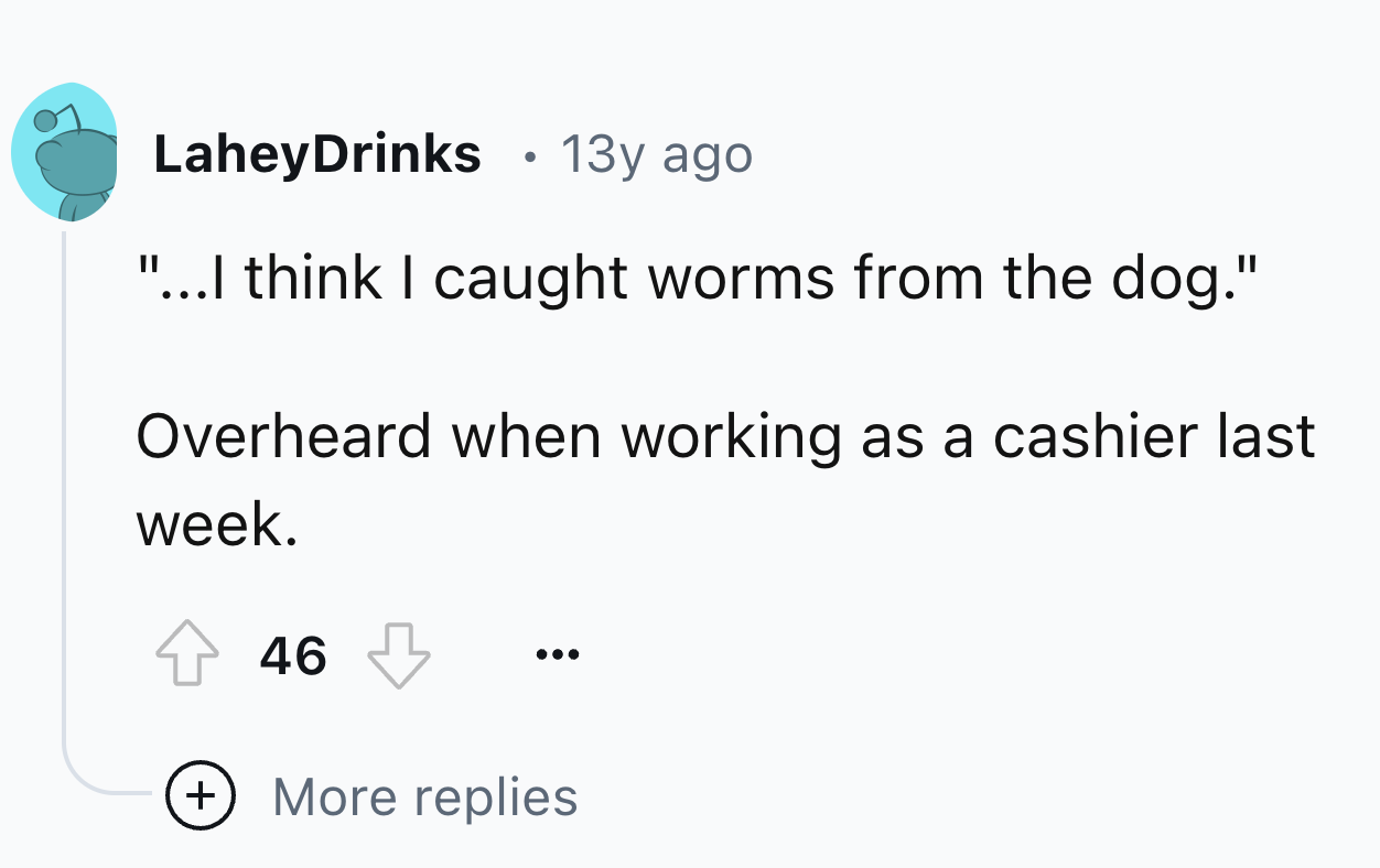 number - LaheyDrinks 13y ago "...I think I caught worms from the dog." Overheard when working as a cashier last week. 46 More replies